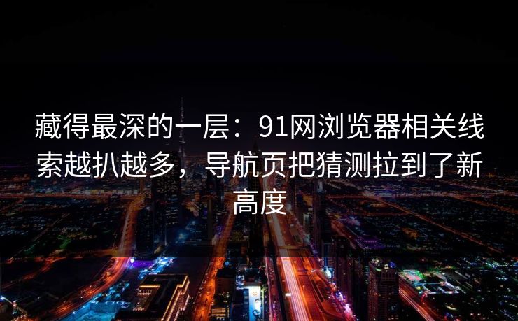 藏得最深的一层:91网浏览器相关线索越扒越多,导航页把猜测拉到了新高度 藏得最深的一层:91网浏览器相关线索越扒越多,导航页把猜测拉到了新高度