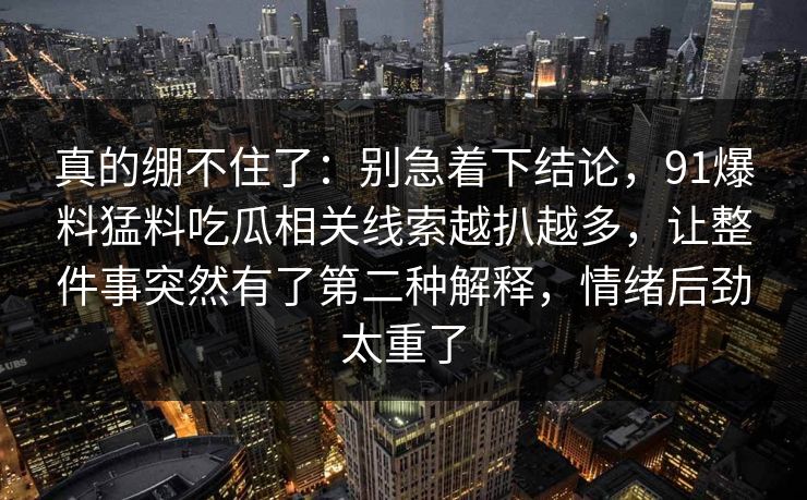 真的绷不住了：别急着下结论，91爆料猛料吃瓜相关线索越扒越多，让整件事突然有了第二种解释，情绪后劲太重了