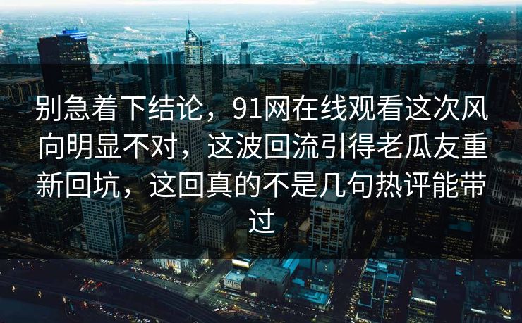 别急着下结论，91网在线观看这次风向明显不对，这波回流引得老瓜友重新回坑，这回真的不是几句热评能带过