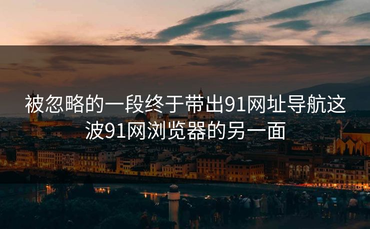 被忽略的一段终于带出91网址导航这波91网浏览器的另一面