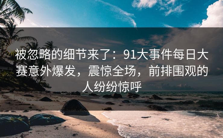 被忽略的细节来了：91大事件每日大赛意外爆发，震惊全场，前排围观的人纷纷惊呼