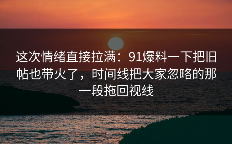 这次情绪直接拉满：91爆料一下把旧帖也带火了，时间线把大家忽略的那一段拖回视线
