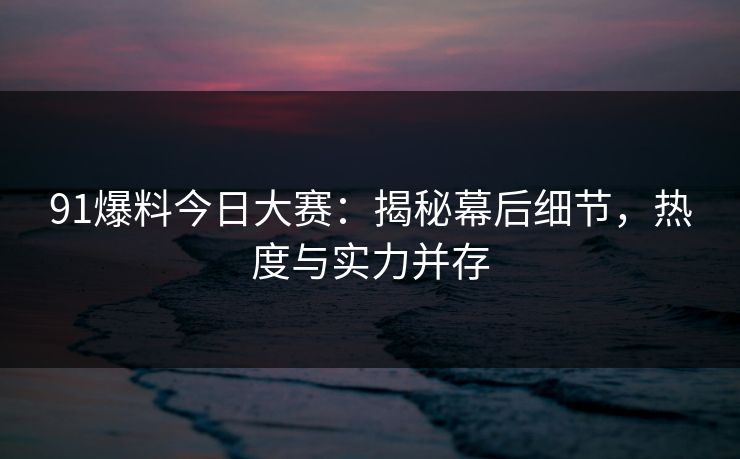 91爆料今日大赛：揭秘幕后细节，热度与实力并存