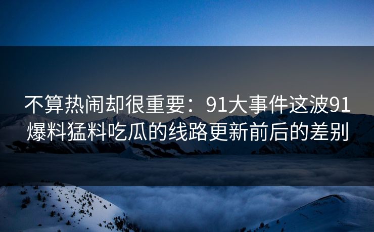 不算热闹却很重要：91大事件这波91爆料猛料吃瓜的线路更新前后的差别