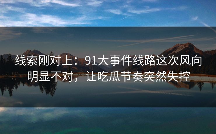 线索刚对上：91大事件线路这次风向明显不对，让吃瓜节奏突然失控