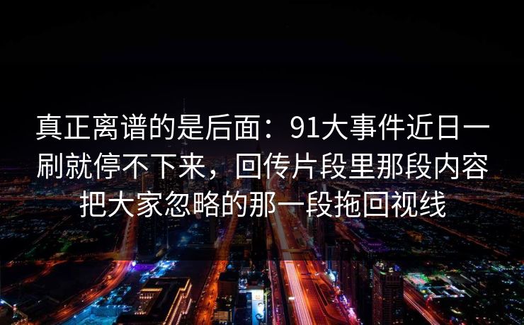 真正离谱的是后面：91大事件近日一刷就停不下来，回传片段里那段内容把大家忽略的那一段拖回视线