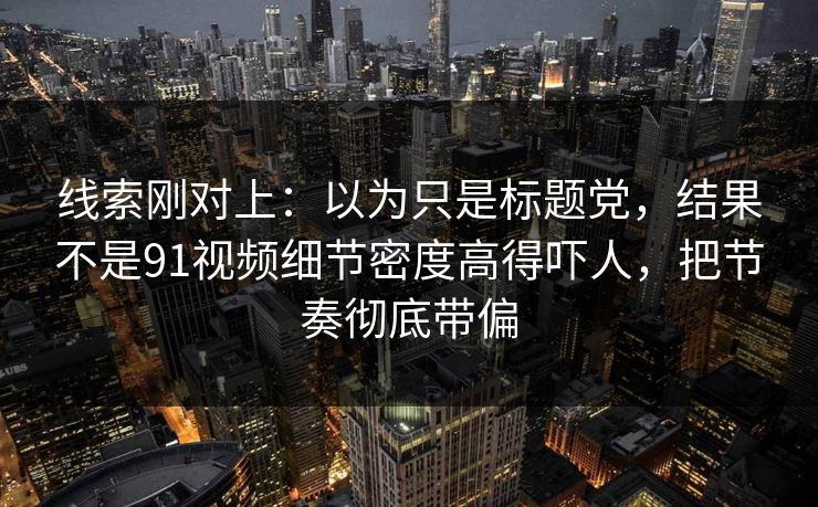 线索刚对上：以为只是标题党，结果不是91视频细节密度高得吓人，把节奏彻底带偏