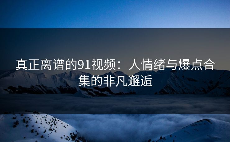 真正离谱的91视频：人情绪与爆点合集的非凡邂逅