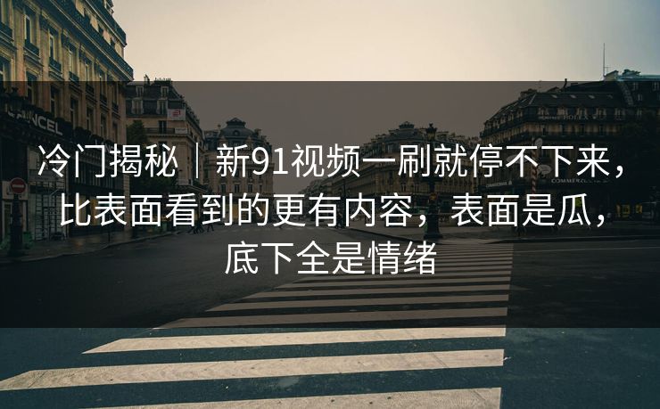 冷门揭秘｜新91视频一刷就停不下来，比表面看到的更有内容，表面是瓜，底下全是情绪