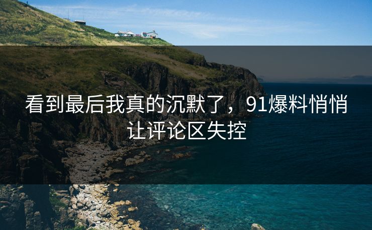 看到最后我真的沉默了，91爆料悄悄让评论区失控