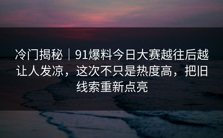 冷门揭秘｜91爆料今日大赛越往后越让人发凉，这次不只是热度高，把旧线索重新点亮