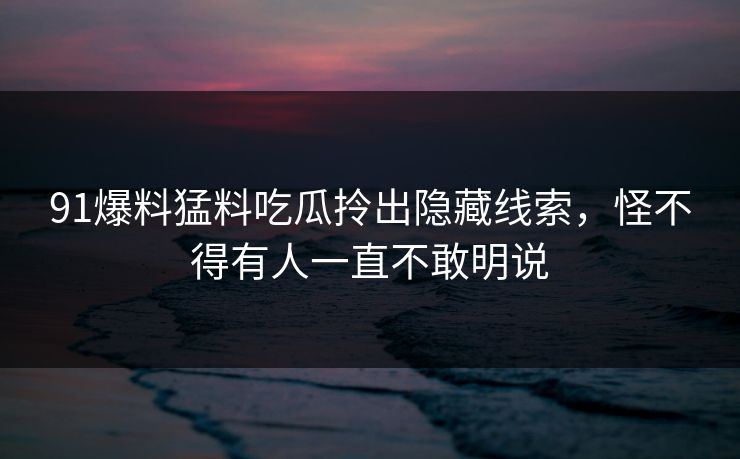 91爆料猛料吃瓜拎出隐藏线索，怪不得有人一直不敢明说