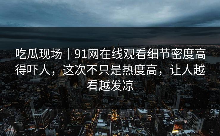 吃瓜现场｜91网在线观看细节密度高得吓人，这次不只是热度高，让人越看越发凉