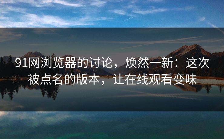 91网浏览器的讨论，焕然一新：这次被点名的版本，让在线观看变味