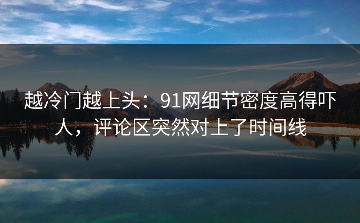 越冷门越上头：91网细节密度高得吓人，评论区突然对上了时间线