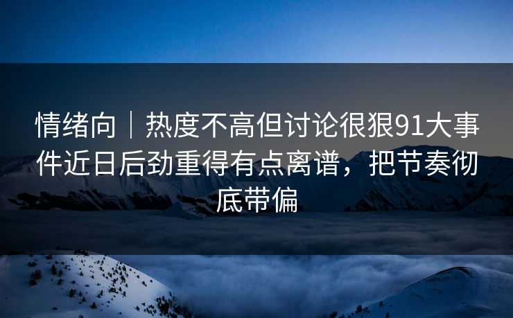 情绪向｜热度不高但讨论很狠91大事件近日后劲重得有点离谱，把节奏彻底带偏