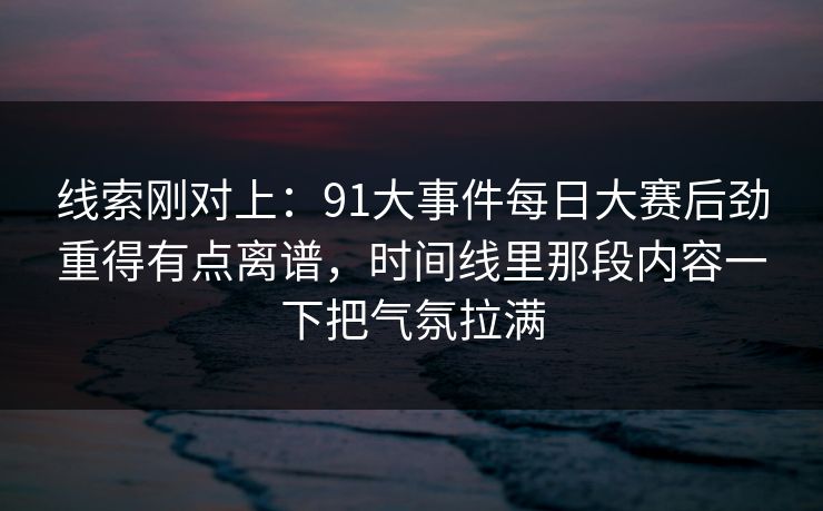 线索刚对上：91大事件每日大赛后劲重得有点离谱，时间线里那段内容一下把气氛拉满