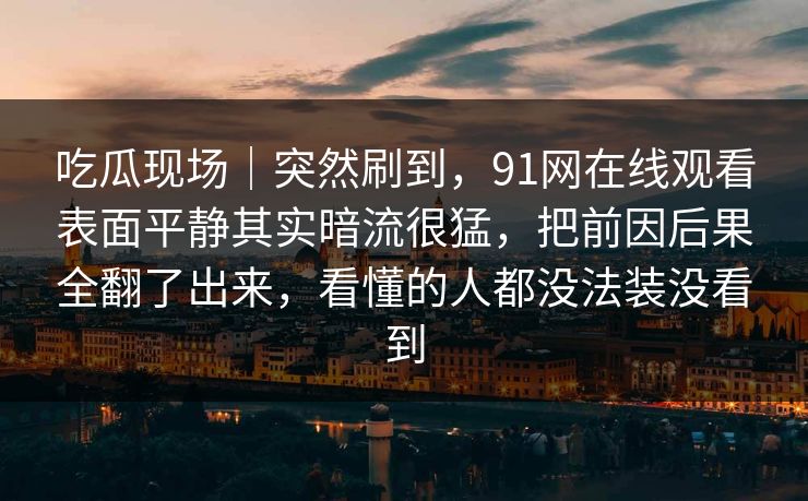吃瓜现场｜突然刷到，91网在线观看表面平静其实暗流很猛，把前因后果全翻了出来，看懂的人都没法装没看到