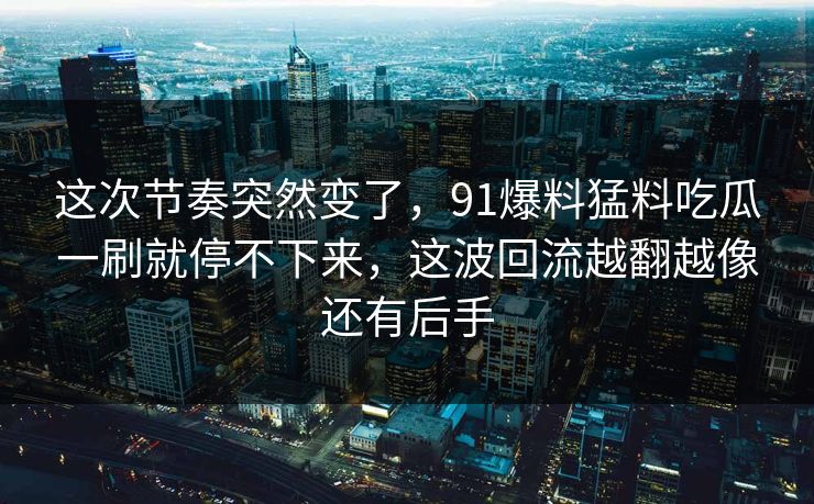 这次节奏突然变了，91爆料猛料吃瓜一刷就停不下来，这波回流越翻越像还有后手