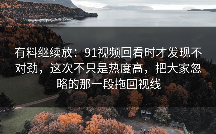有料继续放：91视频回看时才发现不对劲，这次不只是热度高，把大家忽略的那一段拖回视线