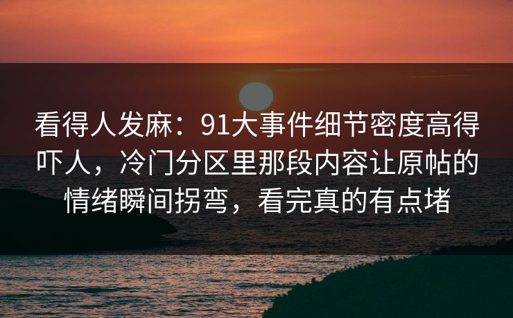看得人发麻：91大事件细节密度高得吓人，冷门分区里那段内容让原帖的情绪瞬间拐弯，看完真的有点堵