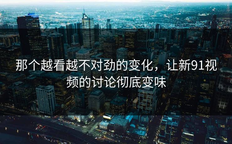 那个越看越不对劲的变化，让新91视频的讨论彻底变味