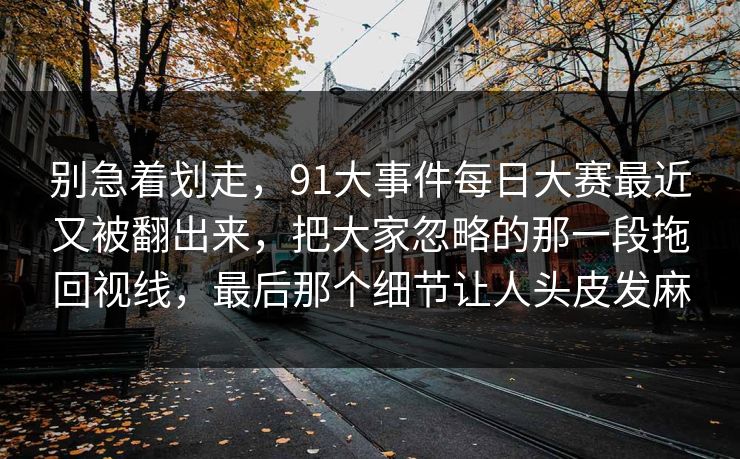 别急着划走，91大事件每日大赛最近又被翻出来，把大家忽略的那一段拖回视线，最后那个细节让人头皮发麻