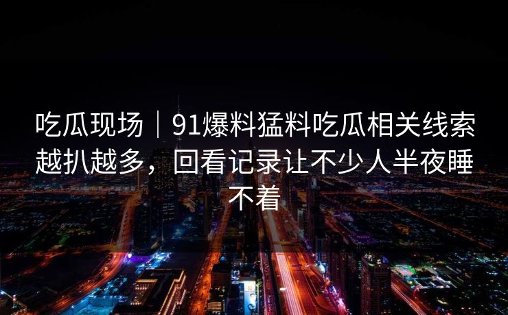 吃瓜现场｜91爆料猛料吃瓜相关线索越扒越多，回看记录让不少人半夜睡不着
