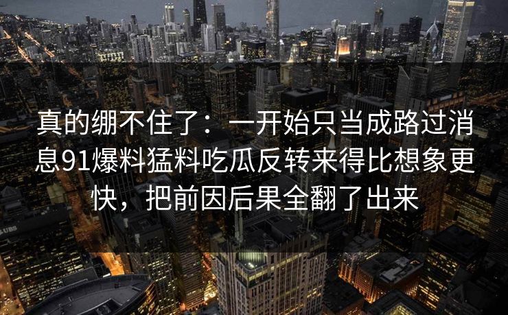 真的绷不住了：一开始只当成路过消息91爆料猛料吃瓜反转来得比想象更快，把前因后果全翻了出来