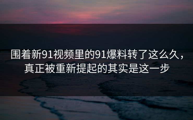 围着新91视频里的91爆料转了这么久，真正被重新提起的其实是这一步