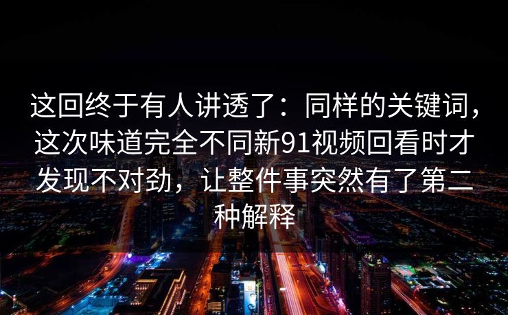 这回终于有人讲透了：同样的关键词，这次味道完全不同新91视频回看时才发现不对劲，让整件事突然有了第二种解释