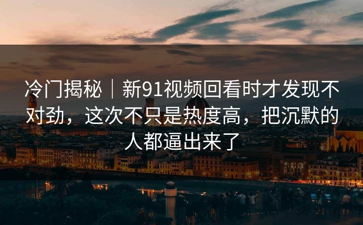冷门揭秘｜新91视频回看时才发现不对劲，这次不只是热度高，把沉默的人都逼出来了