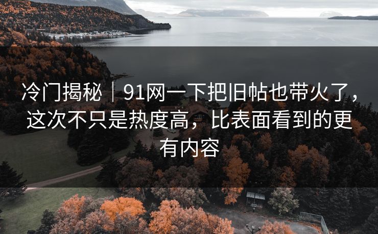 冷门揭秘｜91网一下把旧帖也带火了，这次不只是热度高，比表面看到的更有内容