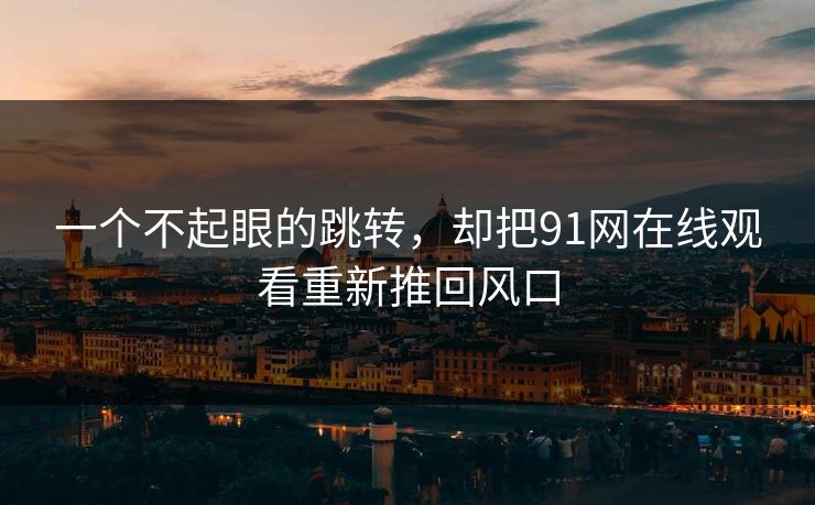 一个不起眼的跳转，却把91网在线观看重新推回风口