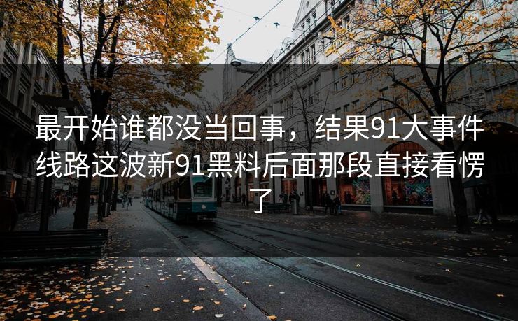 最开始谁都没当回事，结果91大事件线路这波新91黑料后面那段直接看愣了