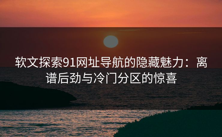 软文探索91网址导航的隐藏魅力：离谱后劲与冷门分区的惊喜