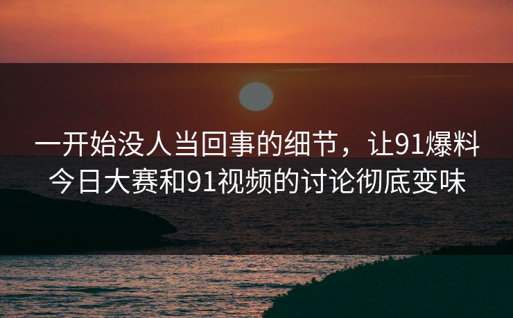 一开始没人当回事的细节，让91爆料今日大赛和91视频的讨论彻底变味