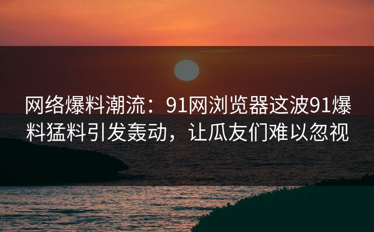网络爆料潮流：91网浏览器这波91爆料猛料引发轰动，让瓜友们难以忽视