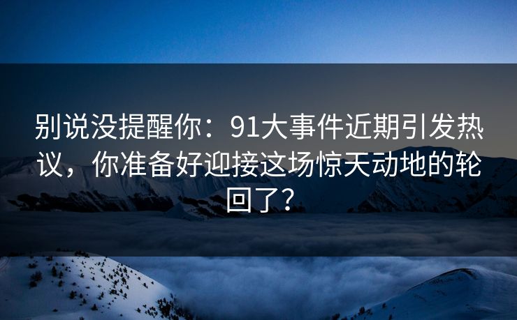 别说没提醒你：91大事件近期引发热议，你准备好迎接这场惊天动地的轮回了？