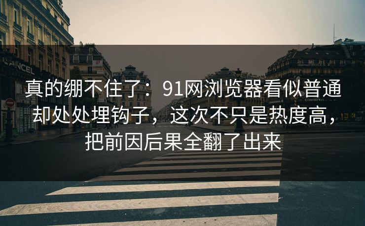 真的绷不住了：91网浏览器看似普通却处处埋钩子，这次不只是热度高，把前因后果全翻了出来