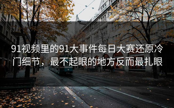 91视频里的91大事件每日大赛还原冷门细节，最不起眼的地方反而最扎眼