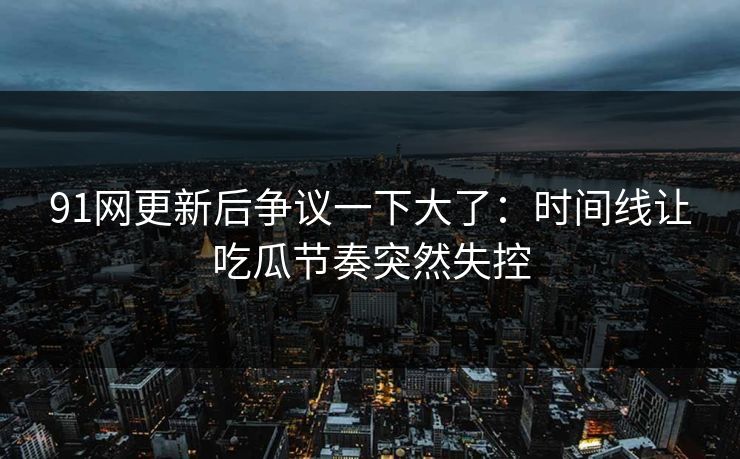 91网更新后争议一下大了：时间线让吃瓜节奏突然失控
