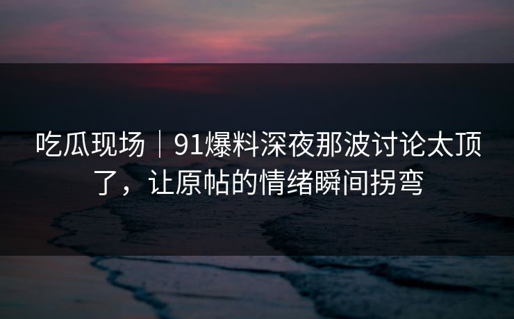吃瓜现场｜91爆料深夜那波讨论太顶了，让原帖的情绪瞬间拐弯