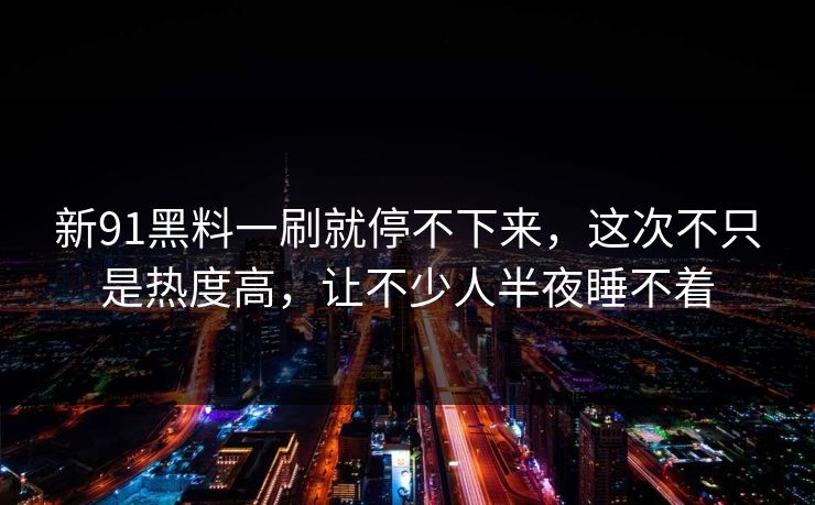 新91黑料一刷就停不下来，这次不只是热度高，让不少人半夜睡不着