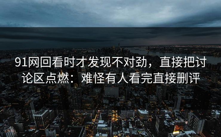 91网回看时才发现不对劲，直接把讨论区点燃：难怪有人看完直接删评