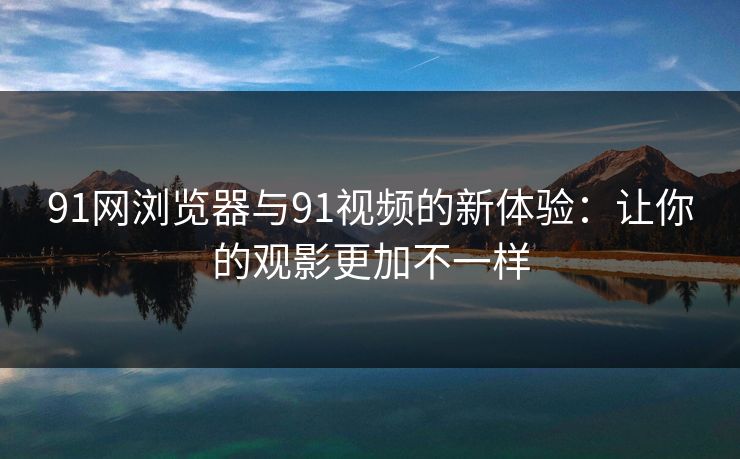 91网浏览器与91视频的新体验：让你的观影更加不一样