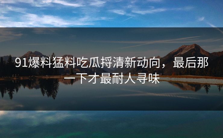 91爆料猛料吃瓜捋清新动向，最后那一下才最耐人寻味