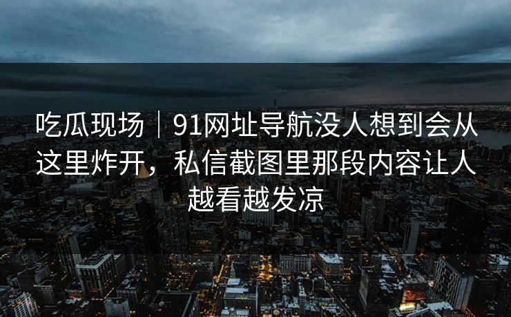 吃瓜现场｜91网址导航没人想到会从这里炸开，私信截图里那段内容让人越看越发凉