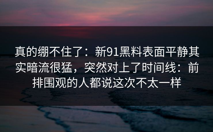 真的绷不住了：新91黑料表面平静其实暗流很猛，突然对上了时间线：前排围观的人都说这次不太一样