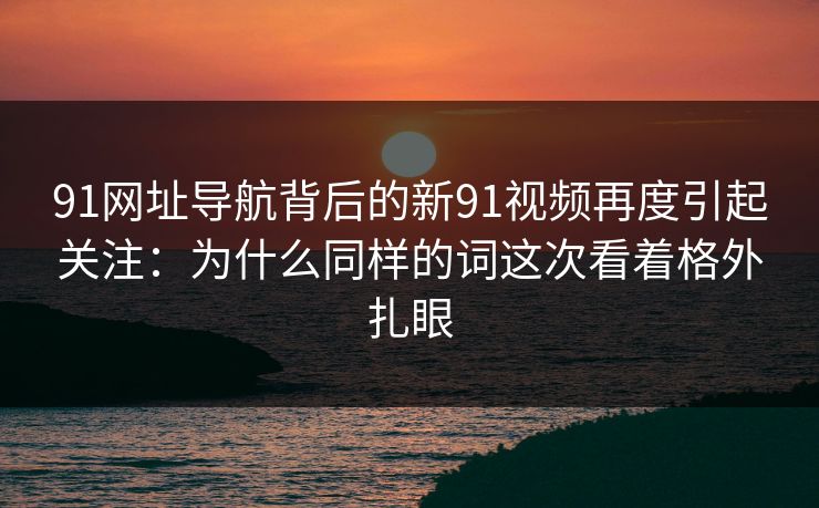 91网址导航背后的新91视频再度引起关注：为什么同样的词这次看着格外扎眼
